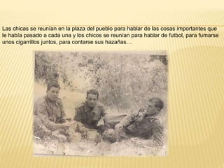 Las chicas se reunían en la plaza del pueblo para hablar de las cosas importantes que
le había pasado a cada una y los chicos se reunían para hablar de futbol, para fumarse
unos cigarrillos juntos, para contarse sus hazañas…
 