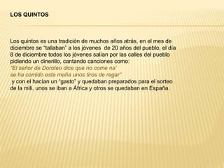 LOS QUINTOS
Los quintos es una tradición de muchos años atrás, en el mes de
diciembre se “tallaban” a los jóvenes de 20 años del pueblo, el día
8 de diciembre todos los jóvenes salían por las calles del pueblo
pidiendo un dinerillo, cantando canciones como:
“El señor de Doroteo dice que no come na’
se ha comido esta maña unos tiros de regar”
y con el hacían un “gasto” y quedaban preparados para el sorteo
de la mili, unos se iban a África y otros se quedaban en España.
 