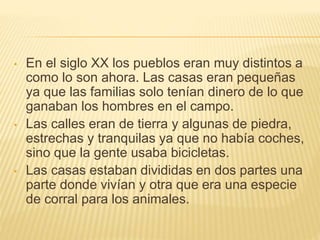 • En el siglo XX los pueblos eran muy distintos a
como lo son ahora. Las casas eran pequeñas
ya que las familias solo tenían dinero de lo que
ganaban los hombres en el campo.
• Las calles eran de tierra y algunas de piedra,
estrechas y tranquilas ya que no había coches,
sino que la gente usaba bicicletas.
• Las casas estaban divididas en dos partes una
parte donde vivían y otra que era una especie
de corral para los animales.
 