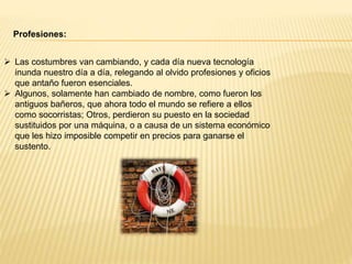 Profesiones:
 Las costumbres van cambiando, y cada día nueva tecnología
inunda nuestro día a día, relegando al olvido profesiones y oficios
que antaño fueron esenciales.
 Algunos, solamente han cambiado de nombre, como fueron los
antiguos bañeros, que ahora todo el mundo se refiere a ellos
como socorristas; Otros, perdieron su puesto en la sociedad
sustituidos por una máquina, o a causa de un sistema económico
que les hizo imposible competir en precios para ganarse el
sustento.
 