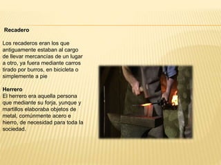 Recadero
Los recaderos eran los que
antiguamente estaban al cargo
de llevar mercancías de un lugar
a otro, ya fuera mediante carros
tirado por burros, en bicicleta o
simplemente a pie
Herrero
El herrero era aquella persona
que mediante su forja, yunque y
martillos elaboraba objetos de
metal, comúnmente acero e
hierro, de necesidad para toda la
sociedad.
 