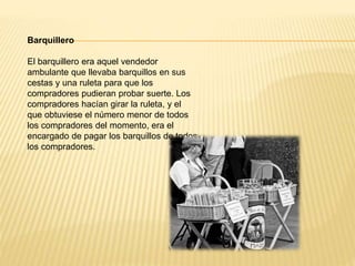 Barquillero
El barquillero era aquel vendedor
ambulante que llevaba barquillos en sus
cestas y una ruleta para que los
compradores pudieran probar suerte. Los
compradores hacían girar la ruleta, y el
que obtuviese el número menor de todos
los compradores del momento, era el
encargado de pagar los barquillos de todos
los compradores.
 