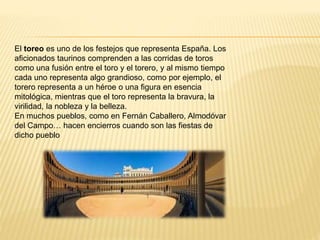 El toreo es uno de los festejos que representa España. Los
aficionados taurinos comprenden a las corridas de toros
como una fusión entre el toro y el torero, y al mismo tiempo
cada uno representa algo grandioso, como por ejemplo, el
torero representa a un héroe o una figura en esencia
mitológica, mientras que el toro representa la bravura, la
virilidad, la nobleza y la belleza.
En muchos pueblos, como en Fernán Caballero, Almodóvar
del Campo… hacen encierros cuando son las fiestas de
dicho pueblo
 