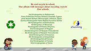 3rd Kindergarten in Rethymnon
Pano Polemidia Primary School Limassol, Cyprus
José Senent School, Massarrojos, Valencia, Spain
Sumica Kindergarten Nasa Radost Sunotica Serbia
4th Kindergarten of Didimoticho
Kindergarten of Mesoropi
Kindergarten of Paralia Ofryniou.
2nd Kindergarten of Plagiari
2nd Kindergarten of Neapoli Thessaloniki
8th Kindergarten of Neapoli Thessaloniki
32nd Kindergarten of Evosmos
9th Kindergarten of Ampelokipi
4th Kindergarten of Farsala
2nd Kindergarten of Farsala
32nd kindergarten of Volos
Be cool recycle in school,
Our album with messages about recycling travels
Our schools
 