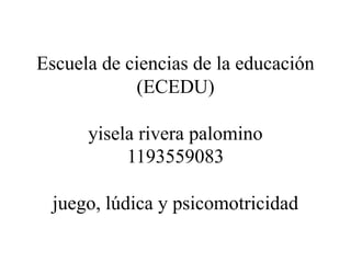 Escuela de ciencias de la educación
(ECEDU)
yisela rivera palomino
1193559083
juego, lúdica y psicomotricidad
 