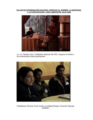 La  Lic. Rosario León, Facilitadora Nacional del CPC, inaugura el evento y da la bienvenida a todos participantes Facilitadores Técnicos  Erick Jurado, Luis Miguel Quispe, Fernando Tabuada (CEBIAE) TALLER DE COORDINACIÓN NACIONAL DERECHO AL NOMBRE, LA IDENTIDAD  Y LA PARTICIPACIÓN  CASA CAMPESTRE JULIO 2008   