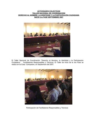 El Taller Nacional de Coordinación “Derecho al Nombre, la Identidad y la Participación Ciudadana”.  Facilitadores Responsables y Técnicos. El Taller de inicio de la 3ra Fase se realizo en la Casa  Campestre, en Septiembre del 2007. Participación de Facilitadores Responsables y Técnicos  ACTIVIDADES COLECTIVAS TALLER NACIONAL DE COORDINACION DERECHO AL NOMBRE, LA IDENTIDAD Y LA PARTICIPACIÓN CIUDADANA INICIO 3ra FASE SEPTIEMBRE 2007 