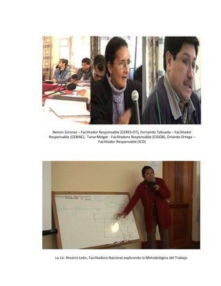 Nelson Gironas – Facilitador Responsable (CERES-OT), Fernando Tabuada – Facilitador Responsable (CEBIAE),  Tania Melgar - Facilitadora Responsable (CIDOB), Orlando Ortega – Facilitador Responsable (ICO) La Lic. Rosario León, Facilitadora Nacional explicando la Metodológica del Trabajo 