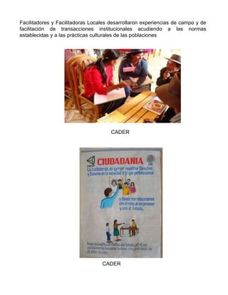 Facilitadores y Facilitadoras Locales desarrollaron experiencias de campo y de facilitación de transacciones institucionales acudiendo a las normas establecidas y a las prácticas culturales de las poblaciones CADER CADER 