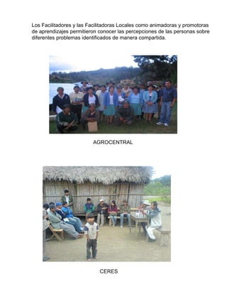 Los Facilitadores y las Facilitadoras Locales como animadoras y promotoras  de aprendizajes permitieron conocer las percepciones de las personas sobre  diferentes problemas identificados de manera compartida. AGROCENTRAL CERES 