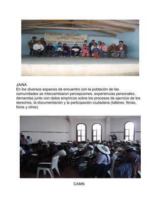 JAINA En los diversos espacios de encuentro con la población de las  comunidades se intercambiaron percepciones, experiencias personales,  demandas junto con datos empíricos sobre los procesos de ejercicio de los  derechos, la documentación y la participación ciudadana (talleres, ferias,  foros y otros)  CAMN 