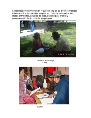 La recolección de información requirió el empleo de diversos métodos  e instrumentos de investigación para su posterior sistematización.  Desde entrevistas, estudios de caso, genealogías, archivo y  procesamiento de documentación personal. Comunidad de Tiquipaya CAMN CADER   