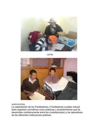 CEPRA AGROCENTRAL La capacitación de los Facilitadores y Facilitadoras Locales incluyó  tanto aspectos normativos como prácticas y procedimientos que se  desarrollan cotidianamente entre los ciudadanos(as) y los operadores  de las diferentes instituciones públicas. 