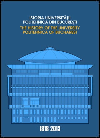 ISTORIA UNIVERSITĂŢII
POLITEHNICA DIN BUCUREŞTI
THE HISTORY OF THE UNIVERSITY
POLITEHNICA OF BUCHAREST
1818-2013
 