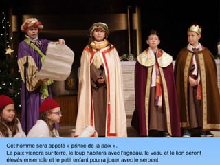 Cet homme sera appelé « prince de la paix ».
La paix viendra sur terre, le loup habitera avec l'agneau, le veau et le lion seront
élevés ensemble et le petit enfant pourra jouer avec le serpent.
 