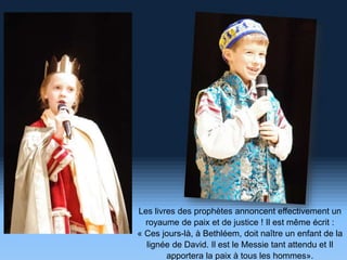 Les livres des prophètes annoncent effectivement un
royaume de paix et de justice ! Il est même écrit :
« Ces jours-là, à Bethléem, doit naître un enfant de la
lignée de David. Il est le Messie tant attendu et Il
apportera la paix à tous les hommes».
 