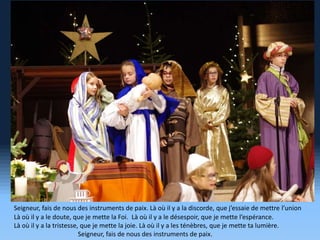 Seigneur, fais de nous des instruments de paix. Là où il y a la discorde, que j’essaie de mettre l’union
Là où il y a le doute, que je mette la Foi. Là où il y a le désespoir, que je mette l’espérance.
Là où il y a la tristesse, que je mette la joie. Là où il y a les ténèbres, que je mette ta lumière.
Seigneur, fais de nous des instruments de paix.
 