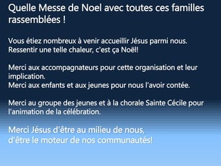 Quelle Messe de Noel avec toutes ces familles
rassemblées !
Vous étiez nombreux à venir accueillir Jésus parmi nous.
Ressentir une telle chaleur, c'est ça Noël!
Merci aux accompagnateurs pour cette organisation et leur
implication.
Merci aux enfants et aux jeunes pour nous l'avoir contée.
Merci au groupe des jeunes et à la chorale Sainte Cécile pour
l'animation de la célébration.
Merci Jésus d'être au milieu de nous,
d'être le moteur de nos communautés!
 