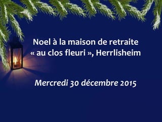 Noel à la maison de retraite
« au clos fleuri », Herrlisheim
Mercredi 30 décembre 2015
 