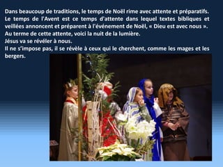 Dans beaucoup de traditions, le temps de Noël rime avec attente et préparatifs.
Le temps de l'Avent est ce temps d'attente dans lequel textes bibliques et
veillées annoncent et préparent à l'événement de Noël, « Dieu est avec nous ».
Au terme de cette attente, voici la nuit de la lumière.
Jésus va se révéler à nous.
Il ne s’impose pas, il se révèle à ceux qui le cherchent, comme les mages et les
bergers.
 