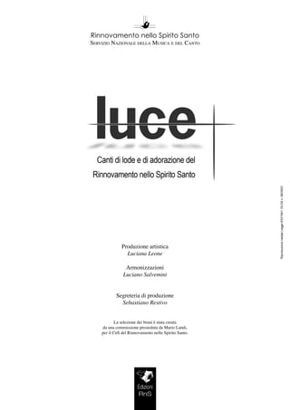 RiproduzionevietataLegge633/1941,DLGSn.68/2003
Rinnovamento nello Spirito Santo
Servizio Nazionale della Musica e del Canto
Produzione artistica
Luciana Leone
Armonizzazioni
Luciano Salvemini
Segreteria di produzione
Sebastiano Restivo
La selezione dei brani è stata curata
da una commissione presieduta da Mario Landi,
per il CnS del Rinnovamento nello Spirito Santo.
Edizioni
RnS
 