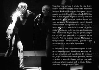 Una altra cosa pel que fa al disc ha estat la tèc-
     nica de cantar. Jo sempre havia cantat de manera
     intuïtiva. Lamentablement no disposo de cap pre-
     paració musical. Quan li vaig explicar al Pol Sán-
     chez el meu projecte de gravar un disc, amb molt
     bon criteri i sense haver-me escoltat, em va sug-
     gerir que primer fes unes quantes classes de cant,
     cosa totalment nova per a mi. Era l’any 2007 i a la
     Marta Andreu li va tocar la dura tasca d’encarrilar-
     me i d’intentar que sortís una cosa que tingués una
     certa musicalitat. Jo ja li vaig dir que era compli-
     cat, per allò que “perro viejo no aprende nuevos
     trucos”. Però va insistir. Gràcies, Marta, per la
     teva paciència i professionalitat, que em va per-
     metre començar a aprendre alguna cosa.

     Es va acabar el curs i el setembre següent la Marta
     no em va poder seguir fent classes. Va ser un inici
     de curs complicat amb inestabilitat del professo-
     rat, ja que van anar canviant les persones, fins que
     va arribar la Mercedes Sayas, amb qui vaig poder
     continuar la labor iniciada amb la Marta. Gràcies
     Mercedes també per la teva ajuda.
10
 
