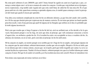 Ha estat però sobretot el curs 2008/09, que amb l’Anna Amaré he agafat un camí en el qual poc a poc, co-
menço a notar algun canvi en la meva manera de cantar les cançons. A mida que vaig trobant noves tècniques,
noves expressions, veig també cada vegada més que estic molt lluny de saber-ho fer una mica bé. És el que
passa amb tot a la vida: quan hom comença a aprendre alguna cosa, és també quan comença a tenir la percep-
ció del munt que queda li encara per aprendre.

Una altra cosa realment complicada ha estat fer-ho en diferents idiomes, ja que fora del català i del castellà,
no n’hi ha cap que domini prou per expressar-me de manera correcta. És un tema que potser no haurà quedat
prou ben resolt, i més d’una persona que parli bé alguna de les llengües que utilitzo en el disc és probable que
hi trobi alguna incorrecció.

Però com que resulta que si haig d’esperar a fer-ho bé del tot, això no arribarà mai, m’he decidit a fer la gra-
vació, bàsicament perquè si no ho faig, tot això que deia al principi, que vull comunicar emocions a través
d’aquest disc, no arribaria a poder-ho fer. Si el resultat ha estat o no acceptable us toca a vosaltres dir-ho. Jo,
almenys de moment, no en sé més, però com deia al principi, ho he fet amb amor.

Hi ha cançons en anglès, no només perquè avui sembla que tot s’hagi de fer en anglès, sinó perquè algunes de
les cançons que he anat trobant, sobretot darrerament, resulta que són en anglès. Després n’hi ha en italià, que
és un idioma que més o menys entenc, encara que no el parlo, però que trobo magnífic per cantar. La seva so-
noritat facilita les expressions. També n’hi ha en francès, sobretot perquè crec que és el millor idioma per cantar
cançons d’amor. Pel que fa al català i al castellà, ja m’ha resultat una mica més senzill. Potser m’entendreu i tot.

Fem doncs una repassada als temes inclosos en el disc:

                                                                                                                   11
 