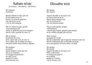 Sabato triste                        Dissabte trist
   (Celentano - Don Backy - Del Prete)
Da mangiar,                              De menjar
da dormir.                               De dormir
Questo Sabato è triste, per me           Aquest dissabte és trist per a mi.
la mia donna non c’è.                    La meva dona no hi és
Forse è in cerca di qualcosa             Potser busca alguna cosa
che non trova in me                      que no troba en mi
e no mi farà mangiar.                    i no em donarà menjar
Mi si è chiusa la gola, perché           Tinc la gola tapada, perquè
vorrei piangere già                      voldria plorar
anche se qualcosa avessi da mangiar      i encara que tingués quelcom per menjar
non la vorrei, perché lei, non c’è.      no ho voldria, perquè ella no hi és
Ma se rientra                            Però si torna,
la picchio davvero,                      la pegaré de veritat.
deve capire che così, no non va          Ha de comprendre que d’aquesta manera no pot ser.
deve capire che al sabato un uomo        Ha de comprendre que el dissabte un home
non può restare senza donna e digiuno.   no es pot quedar sol sense dona i en dejú
Da mangiar                               De menjar
da domir                                 De dormir
questo Sabato è triste per me            Aquest dissabte és trist per a mi
ma se lei ritornerà                      Però si ella torna,
il coraggio di picchiarla                el coratge de pegar-li
no, non l’avrò                           no el tindrè
perché io l’amo                          perquè jo l’estimo
ed è tutto per me.                       i ho és tot per a mi.
                                                                                             15
 