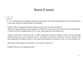Storia d’amore


U   na altra història de Celentano, també amb molta força. Té un ritme molt especial. Es tracta d’una història
d’amor que sempre he trobat fantàstica, molt llatina.

L’autor explica la situació al marit de la que havia de ser la seva noia, tot dient-li:
“Ella se’n va anar amb tu per fer-me engelosir i al final t’hi vas casar. Ara véns a queixar-te que l’estàs perdent.
T’ho havies d’haver imaginat quan t’hi vas casar, sabent que ella estava boja per mi.

Un dia va venir ella, va entrar a la meva cambra, mirant-me silenciosa, esperant el meu sí. Jo em vaig alçar
del llit, mirant-la tota, que m’oferia el seu cos, em donava la seva boca, dient-me “sóc teva”, però jo vaig
restar impassible, de pedra i al final, li vaig ventar una bufetada en el seu bonic rostre i te la vaig retornar a tu.

Vaig tornar al llit, plorant la vaig somiar i en el somni la vaig besar. “

Fantàstic! Oi que es tot plegat molt llatí ?




                                                                                                                 17
 