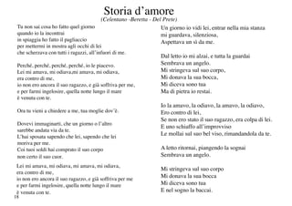 Storia d’amore
                                         (Celentano -Beretta - Del Prete)
 Tu non sai cosa ho fatto quel giorno                             Un giorno io vidi lei, entrar nella mia stanza
 quando io la incontrai                                           mi guardava, silenziosa,
 in spiaggia ho fatto il pagliaccio                               Aspettava un sì da me.
 per mettermi in mostra agli occhi di lei
 che scherzava con tutti i ragazzi, all’infuori di me.
                                                                  Dal letto io mi alzai, e tutta la guardai
 Perché, perché, perché, perché, io le piacevo.                   Sembrava un angelo.
 Lei mi amava, mi odiava,mi amava, mi odiava,                     Mi stringeva sul suo corpo,
 era contro di me,                                                Mi donava la sua bocca,
 io non ero ancora il suo ragazzo, e già soffriva per me,         Mi diceva sono tua
 e per farmi ingelosire, quella notte lungo il mare               Ma di pietra io restai.
 è venuta con te.
                                                                  Io la amavo, la odiavo, la amavo, la odiavo,
 Ora tu vieni a chiedere a me, tua moglie dov’è.                  Ero contro di lei,
                                                                  Se non ero stato il suo ragazzo, era colpa di lei.
 Dovevi immaginarti, che un giorno o l’altro
                                                                  E uno schiaffo all’improvviso
 sarebbe andata via da te.
 L’hai sposata sapendo che lei, sapendo che lei
                                                                  Le mollai sul suo bel viso, rimandandola da te.
 moriva per me.
 Coi tuoi soldi hai comprato il suo corpo                         A letto ritornai, piangendo la sognai
 non certo il suo cuor.                                           Sembrava un angelo.
 Lei mi amava, mi odiava, mi amava, mi odiava,
                                                                  Mi stringeva sul suo corpo
 era contro di me,
 io non ero ancora il suo ragazzo, e già soffriva per me
                                                                  Mi donava la sua bocca
 e per farmi ingelosire, quella notte lungo il mare               Mi diceva sono tua
 è venuta con te.                                                 E nel sogno la baccai.
18
 
