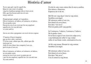 Història d’amor
Tu no saps què vaig fer aquell dia.                     Un dia la vaig veure entrar dins la meva cambra.
Quan la vaig veure a la platja                          Em mirava, silenciosa.
vaig fer el pallasso perquè ella es fixés en mi.        Esperava un sí de mi.
Ella, que feia broma amb tots els nois
menys amb mi.
                                                        Del llit em vaig alçar i tota la vaig mirar.
                                                        Semblava un àngel.
Perquè,perquè, perquè, jo li agradava.
Ella m’estimava, m’odiava, m’estimava, m’odiava.        M’estrenyia sobre el seu cos.
No em podia veure                                       Em donava la seva boca.
Encara no era el seu xicot per fer-me engelosir         Em deia “sóc teva”.
aquella nit a la vora del mar                           Però de pedra emb vaig quedar.
va venir amb tu
                                                        Jo l’estimava, l’odiava, l’estimava, l’odiava.
Ara tu em véns a preguntar a mi on és la teva esposa.   No la podia veure.
                                                        Si no havia sigut el seu xicot era culpa seva,
T’hauries d’haver imaginat                              i una bufetada de sobte li vaig ventar
que un dia o altre, marxaria.
                                                        sobre el seu bonic rostre, retornant-te-la a tu.
T’hi has casat, sabent que ella, sabent que ella
moria per mi
Amb els teus diners has comprat el seu cos,             Al llit vaig tornar. Plorant la vaig somiar.
però no pas el seu cor.                                 Semblava un àngel.

Ella m’estimava, m’odiava, m’estimava, m’odiava,        M’estrenyia sobre el seu cos.
no em podia veure,                                      Em donava la seva boca.
encara no era el seu xicot i ja patia per mi            Em deia “Sóc teva”.
i per fer-me engelosir, aquella nit a la vora del mar   I en el somni la vaig besar.
Va venir amb tu.
                                                                                                           19
 