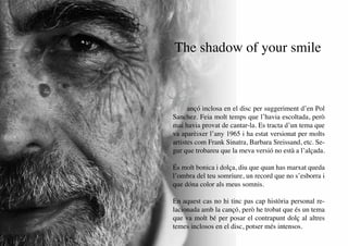 The shadow of your smile



     C     ançó inclosa en el disc per suggeriment d’en Pol
     Sanchez. Feia molt temps que l’havia escoltada, però
     mai havia provat de cantar-la. Es tracta d’un tema que
     va aparèixer l’any 1965 i ha estat versionat per molts
     artistes com Frank Sinatra, Barbara Sreissand, etc. Se-
     gur que trobareu que la meva versió no està a l’alçada.

     És molt bonica i dolça, diu que quan has marxat queda
     l’ombra del teu somriure, un record que no s’esborra i
     que dóna color als meus somnis.

     En aquest cas no hi tinc pas cap història personal re-
     lacionada amb la cançó, però he trobat que és un tema
     que va molt bé per posar el contrapunt dolç al altres
     temes inclosos en el disc, potser més intensos.
20
 