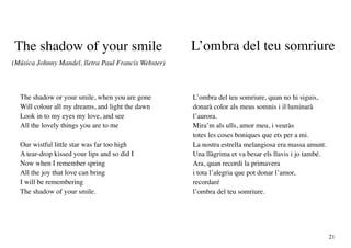 The shadow of your smile                              L’ombra del teu somriure
(Música Johnny Mandel, lletra Paul Francis Webster)



  The shadow or your smile, when you are gone         L’ombra del teu somriure, quan no hi siguis,
  Will colour all my dreams, and light the dawn       donarà color als meus somnis i il·luminarà
  Look in to my eyes my love, and see                 l’aurora.
  All the lovely things you are to me                 Mira’m als ulls, amor meu, i veuràs
                                                      totes les coses boniques que ets per a mi.
  Our wistful little star was far too high            La nostra estrella melangiosa era massa amunt.
  A tear-drop kissed your lips and so did I           Una llàgrima et va besar els llavis i jo també.
  Now when I remember spring                          Ara, quan recordi la primavera
  All the joy that love can bring                     i tota l’alegria que pot donar l’amor,
  I will be remembering                               recordaré
  The shadow of your smile.                           l’ombra del teu somriure.




                                                                                                        21
 