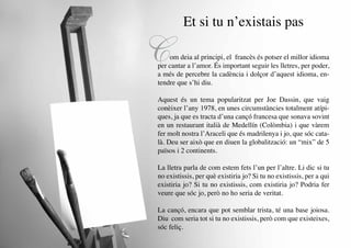 Et si tu n’existais pas

     C   om deia al principi, el francès és potser el millor idioma
     per cantar a l’amor. És important seguir les lletres, per poder,
     a més de percebre la cadència i dolçor d’aquest idioma, en-
     tendre que s’hi diu.

     Aquest és un tema popularitzat per Joe Dassin, que vaig
     conèixer l’any 1978, en unes circumstàncies totalment atípi-
     ques, ja que es tracta d’una cançó francesa que sonava sovint
     en un restaurant italià de Medellín (Colòmbia) i que vàrem
     fer molt nostra l’Araceli que és madrilenya i jo, que sóc cata-
     là. Deu ser això que en diuen la globalització: un “mix” de 5
     països i 2 continents.

     La lletra parla de com estem fets l’un per l’altre. Li dic si tu
     no existissis, per què existiria jo? Si tu no existissis, per a qui
     existiria jo? Si tu no existissis, com existiria jo? Podria fer
     veure que sóc jo, però no ho seria de veritat.

     La cançó, encara que pot semblar trista, té una base joiosa.
     Diu com seria tot si tu no existissis, però com que existeixes,
     sóc feliç.
22
 
