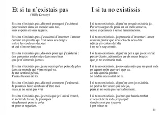 Et si tu n’existais pas                                     I si tu no existissis
               (Willy Denzey)

Et si tu n’existais pas, dis-moi pourquoi j’existerai      I si tu no existissis, digue’m perquè existiria jo.
pour trainer dans un monde sans toi,                       Per arrossegar els peus en un món sense tu,
sans espoirs et sans regrets.                              sense esperances i sense lamentacions.

Et si tu n’existais pas, j’essaierai d’inventer l’amour    I si tu no existissis, jo provaria d’inventar l’amor
comme un peintre qui voit sous ses doigts                  com un pintor que veu sota els seus dits
naître les couleurs du jour                                néixer els colors del dia
et qui n’en revient pas                                    i no se’n sap avenir.

Et si tu n’existais pas, dis-moi pour qui j’existerai :    I si tu no existissis, digue’m per a qui jo existiria:
des passantes endormies dans mes bras                      passavolants, adormides en els meus braços
que je n’aimerais jamais                                   que jo no estimaria mai.

Et si tu n’existais pas, je ne serai qu’un point de plus   I si tu no existissis, jo no seria més que un punt més
dans ce monde qui vient et qui va.                         en aquest món que ve i que va.
Je me sentirai perdu,                                      Jo em sentiria perdut.
J’aurai besoin de toi.                                     Jo tindria necessitat de tu.

Et si tu n’existais pas, dis-moi comment j’existerai.      I si tu no existissis, digue’m com jo existiria.
Je pourrais faire semblant d’être moi                      Jo podria fer veure que sóc jo,
mais je ne serai pas vrai                                  però jo no seria pas veritablement.

Et si tu n’existais pas, je crois que je l’aurai trouvé,   I si tu no existissis, jo crec que hauria trobat
le secret de la vie, le pourquoi :                         el secret de la vida, el perquè:
simplement pour te créer                                   simplement per crear-te
et pour te regarder.                                       i per mirar-te
                                                                                                                 23
 