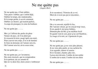 Ne me quitte pas
                                               (Jaques Brel)

Ne me quitte pas, il faut oublier,                         Je te raconterai, l’histoire de ce roi,
Tous peut s’oublier, qui s’enfuit déjà,                    Mort de n’avoir pas pu te rencontrer,
Oublier le temps, des malentendus,
Et le temps perdu, à savoir comment.                       Ne me quitte pas ……..
Oublier ces heures, qui tuaient parfois,
A coups de pourquoi, le cœur du bonheur.                   On a vu souvent, rejaillir le feu,
                                                           De l’ancien volcan, qu’on croyait trop vieux,
Ne me quitte pas ……..                                      Il est, paraît-il, de terres brûlées,
                                                           Donnant plus de blé, q’un meilleur Avril
Moi, je t’offrirai des perles de pluie                     Et quand vient le soir, pour q’un ciel flamboie,
Venues de pays, où il ne pleut pas                         Le rouge et le noir, ne s’èpousent-ils pas.
Je creuserai la terre, jusqu’après ma mort,
Pour couvrir ton corps, d’or et de lumière                 Ne me quitte pas ……..
Je ferai un domaine où l’amour sera roi,
Où l’amour sera loi, où tu seras reine,                    Ne me quitte pas, je ne veux plus pleurer,
                                                           Je ne veux plus parler, je ma cacherai là,
Ne me quitte pas ……..                                      A te regarder, danser et sourire
                                                           Et à t’écouter, chanter, plus rire,
Ne me quitte pas, je t’inventerai,                         Laisse-moi devenir, l’ombre de ton ombre
Des mots insensés, que tu comprendras                      L’ombre de ta main, l’ombre de ton chien
Je te parlerai, de ces amants-là
Qui on vu deux fois, leurs cœurs s’embrasser               Ne me quitte pas ……..
26
 