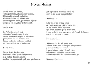 No em deixis
No em deixis, cal oblidar,                            jo t’explicaré la història d’aquell rei,
Tot es pot oblidar, el que ja se n’ha anat,           mort de no haver-te pogut trobar.
Oblidar el temps dels malentesos
i el temps perdut, vés a saber com,                   No em deixis ......
oblidar aquestes hores, que maten a vegades,
a cops de per què, el cor de la felicitat.            S’ha vist sovint reviure el foc
                                                      de l’antic volcà que crèiem massa vell.
No em deixis ..........                               Hi ha, sembla, terres cremades
                                                      que donen més blat que el millor abril
Jo, t’oferiré perles de pluja                         i quan arriba el vespre, perquè el cel s’ompli de flames,
vingudes d’un país on no hi plou,                     el roig i el negre no es casen.
cavaré la terra fins després la meva mort,
per cobrir el teu cos d’or i de llum.                 No em deixis .....
Crearé un domini on l’amor serà llei,
on l’amor serà rei, on tu seràs reina.                No em deixis. No vull plorar més.
                                                      No vull parlar més. M’amagaré en aquell racó,
No em deixis ............                             per mirar-te dansar, somriure,
                                                      i per escoltar-te cantar i després riure
No em deixis, jo t’inventaré                          deixa’m ser l’ombra de la teva ombra
mots sense sentit, que tu comprendràs,                l’ombra de la teva mà, l’ombra del treu gos.
jo et parlaré d’aquells amants
que han vist, dues vegades, els seus cors besar-se,   No em deixis .............

                                                                                                              27
 