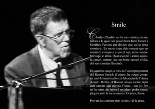 Smile

     C     harles Chaplin va fer una música encan-
     tadora a la qual van posar lletra John Turner i
     Geoffrey Parsons per dir-nos que val la pena
     somriure. La meva sogra deia sempre que un
     somriure enriqueix a qui el rep, sense empo-
     brir a qui el dóna. Quan escolto o canto aques-
     ta cançó, sempre tinc un bonic record d’ella,
     del seu somriure lluminós.

     En aquesta cançó, a més de l’acompanyament
     del Ramon Enrich al piano, he pogut comp-
     tar amb la inestimable col·laboració de l’Anna
     Amaré: Mentre el Ramon anava tocant, hem
     anat cantant una estrofa l’Anna i una jo. Per
     mi ha estat un honor i un plaer poder cantar
     plegats amb la meva mestra. Gràcies, Anna.

     Proveu de somriure més sovint, val la pena.
28
 