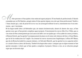 M         oltes persones m’han ajudat a tirar endavant aquest projecte. D’una banda els professionals d’Akords
comandats per en Pol Sánchez, perquè entenc hi han aportat alguna cosa més que feina professional. També a
l’Anna Amaré qui, a més de posar-hi la seva veu, ha aconseguit millorar la meva, transmetent-me el seu entu-
siasme, que s’encomana.
Hi ha hagut també altres col·laboradors que, de manera desinteressada, durant els darrers dos anys, m’han
aportat coses que m’han permès completar aquest projecte. Concretament les meves filles Eva i Nídia, que es
van creure de bon començament que això anava de debò i em van ajudar que m’ho acabés de creure jo mateix,
el Ramon Enrich, que ha aportat l’acompanyament de piano en els temes més intensos del disc; el Joan Mateu,
que ha fet les traduccions de l’anglès i ha esmenat les meves incorreccions lingüístiques; la Rosa Mª Mateu,
que des de Roma ha traduït les cançons italianes, i el Salvador Balcells, que ha aportat la seva capacitat artísti-
ca i creativa fent-se càrrec del disseny. També hi ha hagut altres amics i amigues que en algun moment m’han
aportat conceptes i criteris que m’han ajudat a completar el projecte. Gràcies a tots, no us relaciono perquè
segur que em deixaria algú.



                                                                                                                  3
 