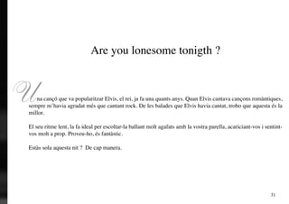 Are you lonesome tonigth ?



U  na cançó que va popularitzar Elvis, el rei, ja fa una quants anys. Quan Elvis cantava cançons romàntiques,
sempre m’havia agradat més que cantant rock. De les balades que Elvis havia cantat, trobo que aquesta és la
millor.

El seu ritme lent, la fa ideal per escoltar-la ballant molt agafats amb la vostra parella, acariciant-vos i sentint-
vos molt a prop. Proveu-ho, és fantàstic.

Estàs sola aquesta nit ? De cap manera.




                                                                                                              31
 