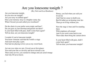 Are you lonesome tonigth ?
                                    (Roy Turk and Lou Handman)
Are you lonesome tonight,                                        Honey, you lied when you said you
do you miss me tonight?                                          loved me
Are you sorry we drifted apart?                                  And I had no cause to doubt you.
Does your memory stray to a brighter sunny day                   But I'd rather go on hearing your lies
When I kissed you and called you sweetheart?                     Than go on living without you.

Do the chairs in your parlor seem empty and bare?                Now the stage is bare and I'm standing
Do you gaze at your doorstep and picture me there?               there
Is your heart filled with pain, shall I come back again?         With emptiness all around
Tell me dear, are you lonesome tonight?                          And if you won't come back to me
                                                                 Then make them bring the curtain down
I wonder if you're lonesome tonight
You know someone said that the world's a stage                   Is your heart filled with pain, shall I
And each must play a part.                                       come back again?
Fate had me playing in love you as my sweet heart.               Tell me dear, you lonesome tonight?

Act one was when we met, I loved you at first glance
You read your line so cleverly and never missed a cue
Then came act two, you seemed to change and you acted strange
And why I'll never know.


32
 