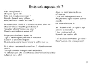 Estàs sola aquesta nit ?
Estàs sola aquesta nit ?                                                Amor, vas mentir quan vas dir que
M’enyores aquesta nit ?                                                 m’estimaves
Estàs trista perquè estem separats ?                                    i jo no tenia motius per dubtar de tu.
Recordes dies amb un sol brillant,                                      Però prefereixo seguir escoltant les teves
quan jo et besava i et deia “amor meu”?                                 mentides
                                                                        que no pas viure sense tu.
Et sembla que les cadires de la teva sala són buides, sense res ?
Mires a l’entrada i et sembla que m’hi veus ?                           Ara l’escenari és buit i jo segueixo aquí
Tens el cor adolorit? Voldries que tornés ?                             sense res al meu voltant.
Digue’m, amor,estàs sola aquesta nit ?                                  I si no vols tornar amb mi,
                                                                        llavors fes que baixin el teló.
Em pregunto si estàs sola aquesta nit
Algú va dir una vegada que el món és un escenari
                                                                        Tens el cor adolorit? Voldries que tornés?
I cadascú hi tenim el nostre paper
                                                                        Digue’m, amor, estàs sola aquesta nit?
El destí em va donar el paper d’estimar-te amb tot mon cor.

En la primera escena ens vàrem conèixer. Et vaig estimar només
veure`t.
Vas llegir clarament el teu guió, sense perdre detall.
Va arribar el segon acte. Va semblar que canviaves i actuaves estrany
i el perquè mai el sabré


                                                                                                                     33
 
