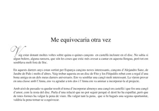 Me equivocaria otra vez

V   aig estar donant moltes voltes sobre quina o quines cançons en castellà incloure en el disc. No sabia si
algun bolero, alguna ranxera, que són les coses que estic més avesat a cantar en aquesta llengua, però tot em
semblava molt fora de lloc.

En aquests darrers anys estan sortint per Espanya cançons noves interessants, cançons d’Alejandro Sanz, de
Jarabe de Palo i molts d’altres. Vaig trobar aquesta en un disc de Fito y los Fitipaldis rebut com a regal d’una
bona amiga en un dels meus darrers aniversaris. Em va semblar una cançó molt interessant. La vàrem provar
en una classe amb l’Anna, ens va agradar a tots dos i l’Anna em va animar a incorporar-la al projecte.

Amb això de passada va quedar resolt el tema d’incorporar almenys una cançó en castellà i que fos una cançó
d’amor, com la resta del disc. Parla d’una relació que no pot seguir perquè el destí ho ha espatllat, però que
de totes formes ha valgut la pena de viure. Ha valgut tant la pena, que si hi hagués una segona oportunitat,
valdria la pena tornar-se a equivocar.
 