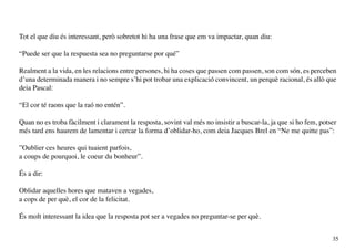 Tot el que diu és interessant, però sobretot hi ha una frase que em va impactar, quan diu:

“Puede ser que la respuesta sea no preguntarse por qué”

Realment a la vida, en les relacions entre persones, hi ha coses que passen com passen, son com són, es perceben
d’una determinada manera i no sempre s’hi pot trobar una explicació convincent, un perquè racional, és allò que
deia Pascal:

“El cor té raons que la raó no entén”.

Quan no es troba fàcilment i clarament la resposta, sovint val més no insistir a buscar-la, ja que si ho fem, potser
més tard ens haurem de lamentar i cercar la forma d’oblidar-ho, com deia Jacques Brel en “Ne me quitte pas”:

”Oublier ces heures qui tuaient parfois,
a coups de pourquoi, le coeur du bonheur”.

És a dir:

Oblidar aquelles hores que mataven a vegades,
a cops de per què, el cor de la felicitat.

És molt interessant la idea que la resposta pot ser a vegades no preguntar-se per què.


                                                                                                                  35
 