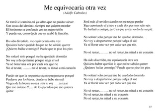 Me equivocaria otra vez
                                            (Adolfo Cabrales)

Se torció el camino, tú ya sabes que no puedo volver      Será más divertido cuando no me toque perder
Son cosas del destino, siempre me quieren morder          Sigo apostando al cinco y cada dos por tres sale seis
El horizonte se confunde con un negro telón               Yo bailaría contigo, pero es que estoy sordo de un pié.
Y puede ser, como decir que se acabó la función.
                                                          No soñaré solo porqué me he quedao dormido.
Ha sido divertido, me equivocaría otra vez                No voy a despertarme porqué salga el sol
Quisiera haber querido lo que no he sabido querer         Ya sé llorar una vez por cada vez que río.
¿Quieres bailar conmigo? Puede que te pise los pies
                                                          No sé restar, …….. no sé restar, tu mitad a mi corazón
No soñaré solo porqué me he quedado dormido
No voy a despertarme porque salga el sol                  Ha sido divertido, me equivocaría otra vez
Ya sé llorar una vez por cada vez que rio                 Quisiera haber querido lo que no he sabido querer
No sé restar, …….. no sé restar, tu mitad a mi corazón    ¿Quieres bailar conmigo? Puede que te pise los pies

Puede ser que la respuesta sea no preguntarse porqué      No soñaré solo porqué me he quedado dormido
Perderse por los bares, donde se bebe sin sed             No voy a despertarme porque salga el sol
Virgen de la locura nunca más te voy …. a rezar           Ya sé llorar una vez por cada vez que rio
Que me enterao !!,… de los pecados que me quieres
quitar                                                    No sé restar, …….. no sé restar, tu mitad a mi corazón
                                                          No sé restar, tu mitad a mi corazón
                                                          No sé restar, tu mitad a mi corazón

                                                                                                             37
 