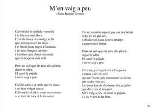 M’en vaig a peu
                                      (Joan Manuel Serrat)




Cal oblidar la teulada vermella                         Cal no escoltar aquest gos que ara borda
i la finestra amb flors.                                lligat en un pal sec,
L'escala fosca i la imatge vella                        i oblidar tot d'una la teva imatge
que s'amagava en un racó.                               i aquest petit indret.
I el llit de fusta negra i foradada
i els teus llençols tan nets                            Però no vull que els teus ulls plorin:
i l'arribar suau d'una matinada                         digue'm adéu.
que et desperta més vell.                               El camí fa pujada
                                                        i me'n vaig a peu.
Però no vull que els teus ulls plorin:
digue'm adéu.                                           Cal carregar la guitarra a l'esquena
El camí fa pujada                                       i tornar a fer el camí
i me'n vaig a peu.                                      que un vespre gris remuntant la carena
                                                        em va dur fins ací.
Cal dir adéu a la porta que es tanca                    Les ones han de d'esborrar les petjades
i no hem volgut tancar.                                 que deixo en el teu port.
Cal omplir el pit i cantar una tonada                   Me'n vaig a peu, el camí fa pujada
si el fred de fora et fa tremolar.                      i a les vores hi ha flors.

                                                                                                   39
 
