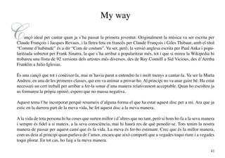 My way

C    ançó ideal per cantar quan ja s’ha passat la primera joventut. Originalment la música va ser escrita per
Claude François i Jacques Revaux, i la lletra feta en francès per Claude François i Giles Thibaut, amb el títol
“Comme d’habitude” és a dir “Com de costum”. Va ser, però, la versió anglesa escrita per Paul Anka i popu-
laritzada sobretot per Frank Sinatra, la que s’ha arribat a popularitzar més, tot i que si mireu la Wikipedia hi
trobareu una llista de 92 versions dels artistes més diversos, des de Ray Conniff a Sid Vicious, des d’Aretha
Franklin a Julio Iglesias.

És una cançó que tot i conèixer-la, mai m’havia parat a entendre-la i molt menys a cantar-la. Va ser la Marta
Andreu, en una de les primeres classes, qui em va animar a provar-ho. Al principi no va anar gaire bé. Ha estat
necessari un cert treball per arribar a fer-la sonar d’una manera relativament acceptable. Quan ho escolteu ja
us formareu la pròpia opinió, espero que no massa negativa.

Aquest tema l’he incorporat perquè resumeix d’alguna forma el que ha estat aquest disc per a mi. Ara que ja
estic en la darrera part de la meva vida, he fet aquest disc a la meva manera.

A la vida de tota persona hi ha coses que surten millor i d’altres que no tant, però si hom ho fa a la seva manera
i sempre és fidel a si mateix, a la seva consciència, mai hi haurà res de què penedir-se. Tots tenim la nostra
manera de passar per aquest camí que és la vida. La meva és fer-ho estimant. Crec que és la millor manera,
com us deia al principi quan parlava de l’amor, encara que això comporti que a vegades toqui riure i a vegades
toqui plorar. En tot cas, ho faig a la meva manera.

                                                                                                               41
 