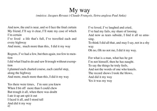 My way
                       (música: Jacques Revaux i Claude François, lletra anglesa Paul Anka)


And now, the end is near, and so I face the final curtain     I’ve loved, I’ve laughed and cried,
My friend, I’ll say it clear, I’ll state my case of which     I’ve had my fails, my share of loosing.
I’m certain                                                   And now as tears subside, I find it all so amu-
I’ve lived a life that’s full, I’ve travelled each and        sing.
every highway                                                 To think I did all that, and may I say, not in a shy
And more, much more than this, I did it my way                way
                                                              Oh no, Oh no not me, I did it my way.
Regrets, I’ve had a few, but then again, too few to men-
tion                                                          For what is a man, what has he got
I did what I had to do and saw It trough without exemp-       I’m not himself, then he has naught.
tion                                                          To say the things he truly feels,
I planned each charted course, each careful step,             And not the words of one who kneels.
along the highway                                             The record shows I took the blows,
And more, much more than this, I did it my way                And did it my way
                                                              Yes it was my way
Yes there were times, I’m sure you knew
When I bit off more than I could chew
But trough it all, when there was doubt
I ate it up ant spit it out
I faced it all, and I stood tall
And did it my way
42
 
