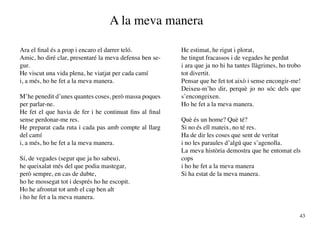 A la meva manera

Ara el final és a prop i encaro el darrer teló.           He estimat, he rigut i plorat,
Amic, ho diré clar, presentaré la meva defensa ben se-    he tingut fracassos i de vegades he perdut
gur.                                                      i ara que ja no hi ha tantes llàgrimes, ho trobo
He viscut una vida plena, he viatjat per cada camí        tot divertit.
i, a més, ho he fet a la meva manera.                     Pensar que he fet tot això i sense encongir-me!
                                                          Deixeu-m’ho dir, perquè jo no sóc dels que
M’he penedit d’unes quantes coses, però massa poques      s’encongeixen.
per parlar-ne.                                            Ho he fet a la meva manera.
He fet el que havia de fer i he continuat fins al final
sense perdonar-me res.                                    Què és un home? Què té?
He preparat cada ruta i cada pas amb compte al llarg      Si no és ell mateix, no té res.
del camí                                                  Ha de dir les coses que sent de veritat
i, a més, ho he fet a la meva manera.                     i no les paraules d’algú que s’agenolla.
                                                          La meva història demostra que he entomat els
Sí, de vegades (segur que ja ho sabeu),                   cops
he queixalat més del que podia mastegar,                  i ho he fet a la meva manera
però sempre, en cas de dubte,                             Si ha estat de la meva manera.
ho he mossegat tot i després ho he escopit.
Ho he afrontat tot amb el cap ben alt
i ho he fet a la meva manera.

                                                                                                         43
 