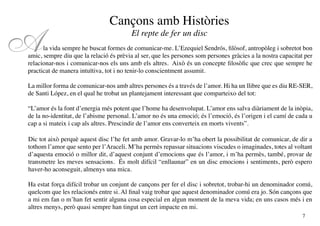 Cançons amb Històries

A                                        El repte de fer un disc
      la vida sempre he buscat formes de comunicar-me. L’Ezequiel Sendrós, filòsof, antropòleg i sobretot bon
amic, sempre diu que la relació és prèvia al ser, que les persones som persones gràcies a la nostra capacitat per
relacionar-nos i comunicar-nos els uns amb els altres. Això és un concepte filosòfic que crec que sempre he
practicat de manera intuïtiva, tot i no tenir-lo conscientment assumit.

La millor forma de comunicar-nos amb altres persones és a través de l’amor. Hi ha un llibre que es diu RE-SER,
de Santi López, en el qual he trobat un plantejament interessant que comparteixo del tot:

“L’amor és la font d’energia més potent que l’home ha desenvolupat. L’amor ens salva diàriament de la inòpia,
de la no-identitat, de l’abisme personal. L’amor no és una emoció; és l’emoció, és l’origen i el camí de cada u
cap a si mateix i cap als altres. Prescindir de l’amor ens converteix en morts vivents”.

Dic tot això perquè aquest disc l’he fet amb amor. Gravar-lo m’ha obert la possibilitat de comunicar, de dir a
tothom l’amor que sento per l’Araceli. M’ha permès repassar situacions viscudes o imaginades, totes al voltant
d’aquesta emoció o millor dit, d’aquest conjunt d’emocions que és l’amor, i m’ha permès, també, provar de
transmetre les meves sensacions. És molt difícil “enllaunar” en un disc emocions i sentiments, però espero
haver-ho aconseguit, almenys una mica.

Ha estat força difícil trobar un conjunt de cançons per fer el disc i sobretot, trobar-hi un denominador comú,
quelcom que les relacionés entre si. Al final vaig trobar que aquest denominador comú era jo. Són cançons que
a mi em fan o m’han fet sentir alguna cosa especial en algun moment de la meva vida; en uns casos més i en
altres menys, però quasi sempre han tingut un cert impacte en mi.
                                                                                                             7
 